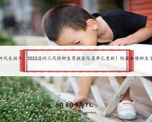 温州如何代生孩子，2023温州三代供卵生男孩医院名单已更新！附最新借卵生子