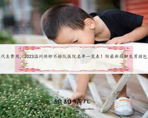温州帮人代生费用，2023温州供卵不排队医院名单一览表！附最新捐卵生男孩包