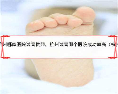 代孕找什么人合适，杭州哪家医院试管供卵，杭州试管哪个医院成功率高（杭州