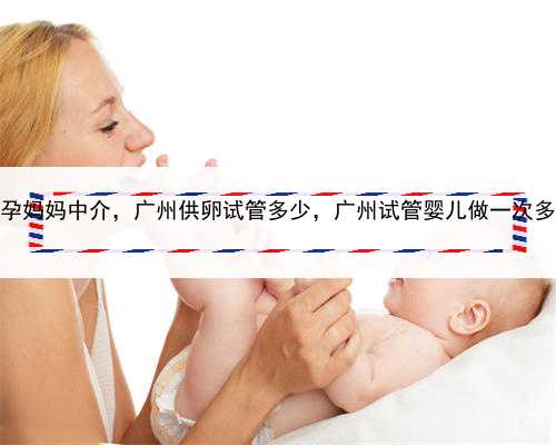 找代孕妈妈中介，广州供卵试管多少，广州试管婴儿做一次多少钱