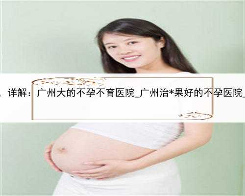 是否有代孕，广州助孕品质，详解：广州大的不孕不育医院_广州治*果好的不孕