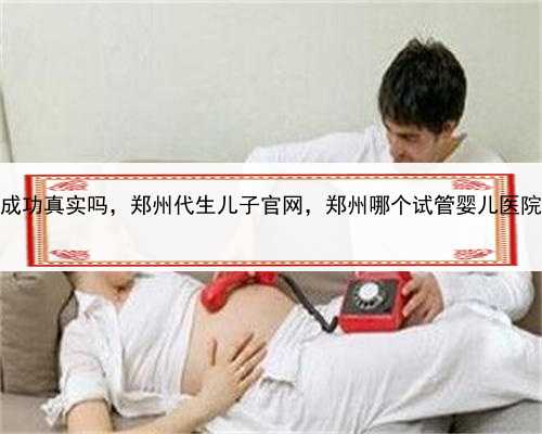 代孕包成功真实吗，郑州代生儿子官网，郑州哪个试管婴儿医院比较好