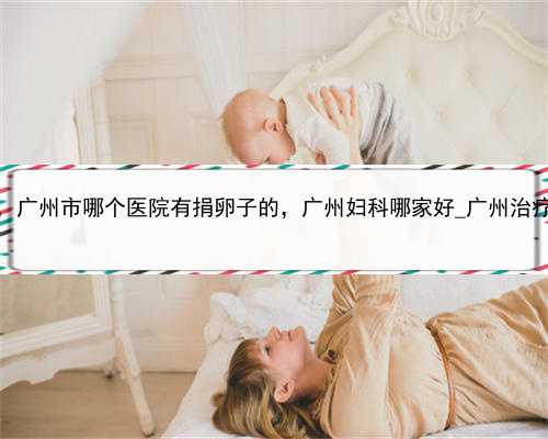 代孕后怎么上户口，广州市哪个医院有捐卵子的，广州妇科哪家好_广州治疗内