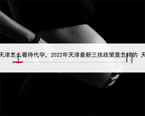 代孕公司多少钱，天津怎么看待代孕，2022年天津最新三孩政策是怎样的 天津三