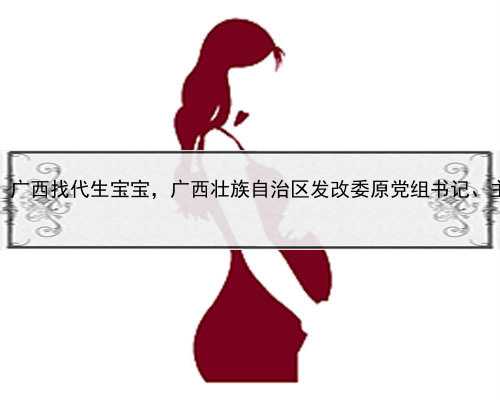 代孕靠谱的中心，广西找代生宝宝，广西壮族自治区发改委原党组书记、主任黄