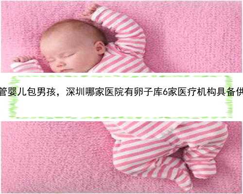 深圳供卵试管婴儿包男孩，深圳哪家医院有卵子库6家医疗机构具备供卵试管资