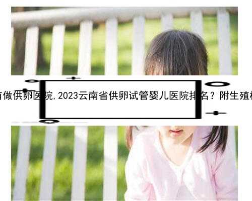 云南有没有做供卵医院,2023云南省供卵试管婴儿医院排名？附生殖机构名单？