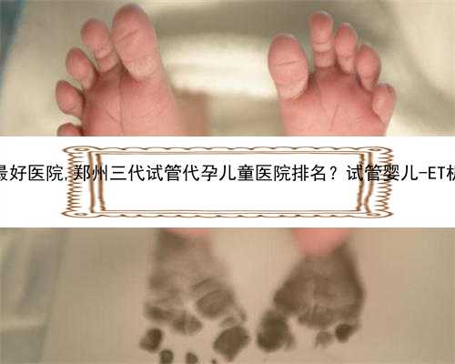 郑州代孕最好医院,郑州三代试管代孕儿童医院排名？试管婴儿-ET机构列表？